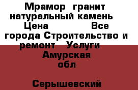 Мрамор, гранит, натуральный камень! › Цена ­ 10 000 - Все города Строительство и ремонт » Услуги   . Амурская обл.,Серышевский р-н